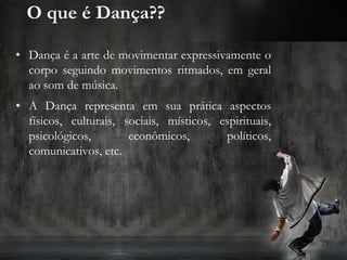 O que é Dança??
• Dança é a arte de movimentar expressivamente o
corpo seguindo movimentos ritmados, em geral
ao som de música.
• A Dança representa em sua prática aspectos
físicos, culturais, sociais, místicos, espirituais,
psicológicos, econômicos, políticos,
comunicativos, etc.
 