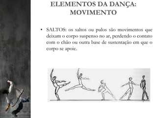 ELEMENTOS DA DANÇA:
MOVIMENTO
• SALTOS: os saltos ou pulos são movimentos que
deixam o corpo suspenso no ar, perdendo o contato
com o chão ou outra base de sustentação em que o
corpo se apoie.
 