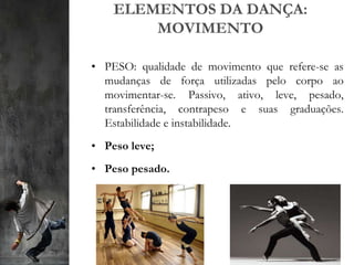 ELEMENTOS DA DANÇA:
MOVIMENTO
• PESO: qualidade de movimento que refere-se as
mudanças de força utilizadas pelo corpo ao
movimentar-se. Passivo, ativo, leve, pesado,
transferência, contrapeso e suas graduações.
Estabilidade e instabilidade.
• Peso leve;
• Peso pesado.
 