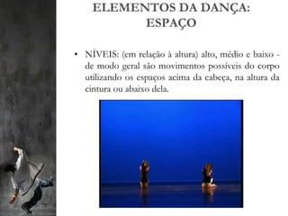ELEMENTOS DA DANÇA:
ESPAÇO
• NÍVEIS: (em relação à altura) alto, médio e baixo -
de modo geral são movimentos possíveis do corpo
utilizando os espaços acima da cabeça, na altura da
cintura ou abaixo dela.
 