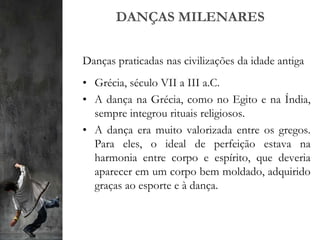 DANÇAS MILENARES
Danças praticadas nas civilizações da idade antiga
• Grécia, século VII a III a.C.
• A dança na Grécia, como no Egito e na Índia,
sempre integrou rituais religiosos.
• A dança era muito valorizada entre os gregos.
Para eles, o ideal de perfeição estava na
harmonia entre corpo e espírito, que deveria
aparecer em um corpo bem moldado, adquirido
graças ao esporte e à dança.
 
