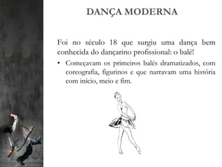 DANÇA MODERNA
Foi no século 18 que surgiu uma dança bem
conhecida do dançarino profissional: o balé!
• Começavam os primeiros balés dramatizados, com
coreografia, figurinos e que narravam uma história
com início, meio e fim.
 