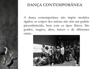 DANÇA CONTEMPORÂNEA
A dança contemporânea não impõe modelos
rígidos; os corpos dos artistas não têm um padrão
preestabelecido, bem com os tipos físicos. São
gordos, magros, altos, baixos e de diferentes
etnias.
 