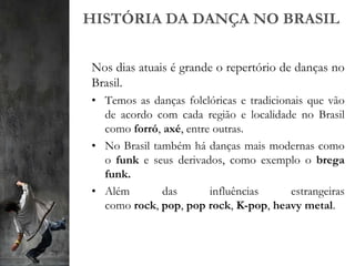 HISTÓRIA DA DANÇA NO BRASIL
Nos dias atuais é grande o repertório de danças no
Brasil.
• Temos as danças folclóricas e tradicionais que vão
de acordo com cada região e localidade no Brasil
como forró, axé, entre outras.
• No Brasil também há danças mais modernas como
o funk e seus derivados, como exemplo o brega
funk.
• Além das influências estrangeiras
como rock, pop, pop rock, K-pop, heavy metal.
 