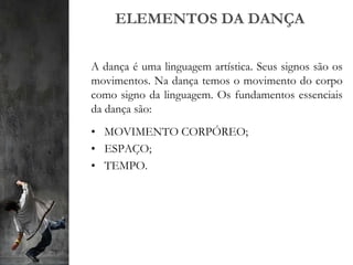 ELEMENTOS DA DANÇA
A dança é uma linguagem artística. Seus signos são os
movimentos. Na dança temos o movimento do corpo
como signo da linguagem. Os fundamentos essenciais
da dança são:
• MOVIMENTO CORPÓREO;
• ESPAÇO;
• TEMPO.
 