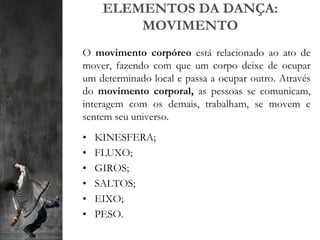 ELEMENTOS DA DANÇA:
MOVIMENTO
O movimento corpóreo está relacionado ao ato de
mover, fazendo com que um corpo deixe de ocupar
um determinado local e passa a ocupar outro. Através
do movimento corporal, as pessoas se comunicam,
interagem com os demais, trabalham, se movem e
sentem seu universo.
• KINESFERA;
• FLUXO;
• GIROS;
• SALTOS;
• EIXO;
• PESO.
 