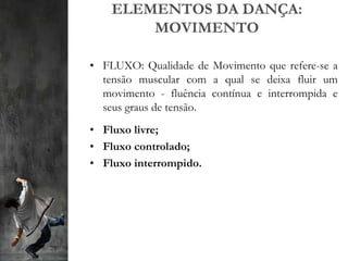 ELEMENTOS DA DANÇA:
MOVIMENTO
• FLUXO: Qualidade de Movimento que refere-se a
tensão muscular com a qual se deixa fluir um
movimento - fluência contínua e interrompida e
seus graus de tensão.
• Fluxo livre;
• Fluxo controlado;
• Fluxo interrompido.
 