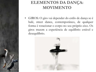 ELEMENTOS DA DANÇA:
MOVIMENTO
• GIROS: O giro vai depender do estilo de dança se é
balé, street dance, contemporâneo, de qualquer
forma é rotacionar o corpo no seu próprio eixo. Os
giros trazem a experiência de equilíbrio estável e
desequilíbrio.
 