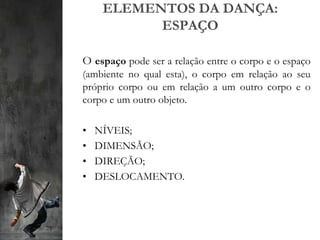 ELEMENTOS DA DANÇA:
ESPAÇO
O espaço pode ser a relação entre o corpo e o espaço
(ambiente no qual esta), o corpo em relação ao seu
próprio corpo ou em relação a um outro corpo e o
corpo e um outro objeto.
• NÍVEIS;
• DIMENSÃO;
• DIREÇÃO;
• DESLOCAMENTO.
 