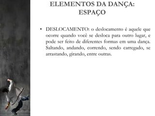 ELEMENTOS DA DANÇA:
ESPAÇO
• DESLOCAMENTO: o deslocamento é aquele que
ocorre quando você se desloca para outro lugar, e
pode ser feito de diferentes formas em uma dança.
Saltando, andando, correndo, sendo carregado, se
arrastando, girando, entre outras.
 