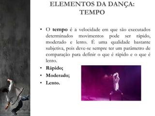 ELEMENTOS DA DANÇA:
TEMPO
• O tempo é a velocidade em que são executados
determinados movimentos pode ser rápido,
moderado e lento. É uma qualidade bastante
subjetiva, pois deve-se sempre ter um parâmetro de
comparação para definir o que é rápido e o que é
lento.
• Rápido;
• Moderado;
• Lento.
 