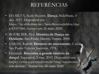 REFERÊNCIAS
• DA SILVA, Saulo Bezerra. Dança. SlideShare, 4
dez. 2017. Disponível em:
https://pt.slideshare.net/SauloBezerradaSilva/dan
a-83337466. Acesso em: 26 maio 2020.
• BOURCIER, Paul. História da Dança no
Ocidente. São Paulo: Martins Fontes, 2000.
• LABAN, Rudolf. Domínio do movimento. 5. ed.
São Paulo: Editora Summus, 1978.
• Fernanda. Descubra a grande história da
dança!. Superprof, 5 mar. 2019. Disponível em:
https://www.superprof.com.br/blog/nascimento-
arte-dancar/. Acesso em: 26 maio 2020.
 