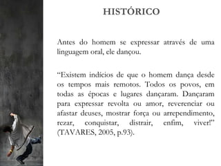 HISTÓRICO
Antes do homem se expressar através de uma
linguagem oral, ele dançou.
“Existem indícios de que o homem dança desde
os tempos mais remotos. Todos os povos, em
todas as épocas e lugares dançaram. Dançaram
para expressar revolta ou amor, reverenciar ou
afastar deuses, mostrar força ou arrependimento,
rezar, conquistar, distrair, enfim, viver!”
(TAVARES, 2005, p.93).
 