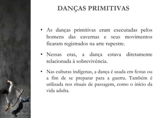 DANÇAS PRIMITIVAS
• As danças primitivas eram executadas pelos
homens das cavernas e seus movimentos
ficaram registrados na arte rupestre.
• Nessas eras, a dança estava diretamente
relacionada à sobrevivência.
• Nas culturas indígenas, a dança é usada em festas ou
a fim de se preparar para a guerra. Também é
utilizada nos rituais de passagem, como o início da
vida adulta.
 
