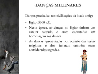 DANÇAS MILENARES
Danças praticadas nas civilizações da idade antiga
• Egito, 5000 a.C.
• Nessa época, as danças no Egito tinham um
caráter sagrado e eram executadas em
homenagem aos deuses.
• As danças apresentadas por ocasião das festas
religiosas e dos funerais também eram
consideradas sagradas.
 