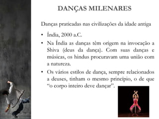 DANÇAS MILENARES
Danças praticadas nas civilizações da idade antiga
• Índia, 2000 a.C.
• Na Índia as danças têm origem na invocação a
Shiva (deus da dança). Com suas danças e
músicas, os hindus procuravam uma união com
a natureza.
• Os vários estilos de dança, sempre relacionados
a deuses, tinham o mesmo princípio, o de que
“o corpo inteiro deve dançar”.
 