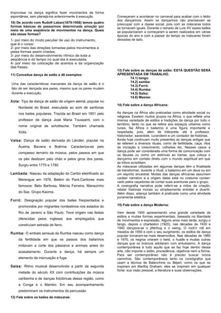 Improvisar na dança significa fazer movimentos de forma
espontânea, sem planejá-los anteriormente à execução
10) De acordo com Rudolf Laban(1879-1958) temos quatro
formas básicas de passarmos determinada emoção por
meio de uma seqüência de movimentos na dança. Quais
são essas formas?
1- por meio do modo peculiar de uso do instrumento,
que é o corpo;
2- por meio das direções tomadas pelos movimentos e
pelas formas assim criadas;
3- por meio do desenvolvimento rítmico de toda a
seqüência e do tempo no qual ela é executada;
4- por meio da colocação de acentos e da organização
das frases.
11) Conceitue dança de salão e dê exemplos:
Uma das características marcantes da dança de salão é o
fato de ser dançada aos pares, mesmo que os pares mudem
durante a execução.

Xote: Tipo de dança de salão de origem alemã, popular no
Nordeste do Brasil, executada ao som de sanfonas
nos bailes populares. Trazida ao Brasil em 1851 pelo
professor de dança José Maria Toussaint, com o
nome original de schottische. Também chamada
Xótis.
Valsa: Dança de salão derivada do Ländler, popular na
Áustria, Baviera e Boêmia. Caracteriza-se pelo
compasso ternário da música, pelos passos em que
os pés deslizam pelo chão e pelos giros dos pares.
Surgiu entre 1770 e 1780
Lambada: Nasceu da adaptação do Caribó eletrificado ao
Merengue em 1976, Belém do Pará.Cantores mais
famosos: Beto Barbosa, Márcia Ferreira, Manezinho
do Sax, Grupo Kaoma.
Forró: Designação popular dos bailes freqüentados e

Começaram a acontecer no carnaval para acabar com o tédio
dos dançarinos. Assim os dançarinos não precisavam se
preocupar com a classe social, pois com as máscaras todos
se tornavam iguais. Durante o reinado de Luís XV esses bailes
se popularizaram e começaram a serem realizados em várias
épocas do ano e com a passar do tempo as máscaras foram
deixadas de lado.

13) Fale sobre as danças de salão: ESTÁ QUESTÃO SERÁ
APRESENTADA EM TRABALHO.
14.1) tango:
14.2) samba:
14.3) Forró:
14.4) Rumba:
14.5) Salsa:
14.6) Maxixe:
14) Fale sobre a dança Africana:
As danças na África são praticadas como atividade social ou
religiosa. Existem muitos grupos na África, o que reflete uma
imensa variedade de estilos e tradições da dança por todo o
território, tanto no que se refere aos espaços urbanos como
rurais. Na África o bailarino é uma figura importante e
respeitada, pois, além de intérprete, ele é professor,
historiador, sacerdote, curandeiro e um contador de histórias.
Ainda hoje continuam muito presentes as danças antigas que
se referem a diversos rituais, como de fertilidade, caça, ritos
de iniciação e crescimento, colheitas etc. Nesses casos a
dança pode ser considerada uma forma de comunicação com
os deuses ou como um estímulo ao transe, que coloca o
dançarino em contato direto com o mundo espiritual em que
as tribos acreditam.
As máscaras utilizadas em algumas danças têm a finalidade
de transformar, durante o ritual, o bailarino em um deus ou em
um espírito ancestral. Muitas das danças africanas assumem
caráter narrativo e a origem delas está no costume conservado pelos caçadores de contar suas aventuras para o grupo.
A coreografia narrativa pode referir-se a mitos da criação,
relatar histórias morais ou simplesmente entreter e divertir.
Além disso, adança também é praticada como uma atividade
puramente estética.

promovidos por migrantes nordestinos nos estados do

15) Fale sobre a dança Moderna:

Rio de Janeiro e São Paulo. Teve origem nas festas

Vem desde 1900 apresentando uma grande variedade de
estilos e muitas formas experimentais, baseada na liberdade
de movimentos e expressão. Alguns anos mais tarde, surgiu o
tango, depois o charleston (1920), nas décadas de 1930 e
1940 dançava-se o jitterbug e o swing. O rock'n roll em
meados de 1950 e com o seu surgimento, os estilos de dança
popular tornaram-se mais desenvoltos. Nas décadas de 1960
e 1970, os negros criaram o twist, o hustle e muitas outras
danças que os brancos adotaram com entusiasmo. A dança
contemporânea é tudo aquilo que se faz hoje dentro dessa
arte, não importa o estilo, procedência, objetivos nem a forma.
Para ser contemporâneo não é preciso buscar novos
caminhos. São contemporâneos tanto os coreógrafos que
usam a técnica de Balanchine ou Béjart, como os que se
inspiram em Martha Graham; eles se inspiram em qualquer
fonte: sua visão pessoal, a literatura e suas observações.

oferecidas pelos ingleses aos empregados que
construíam estrada de ferro.
Rumba: O embalo sensual da Rumba nasceu como dança
da fertilidade em que os passos dos bailarinos
imitavam a corte dos pássaros e animais antes do
acasalamento. Durante a dança, há sempre um
elemento de insinuação e fuga.
Salsa: Ritmo musical desenvolvido a partir da segunda
metade do século XX com contribuições da música
caribenha e de danças folclóricas dessa região, como
a Conga e o Mambo. Em seu acompanhamento
predominam os instrumentos de percussão.
12) Fale sobre os bailes de máscaras:

 
