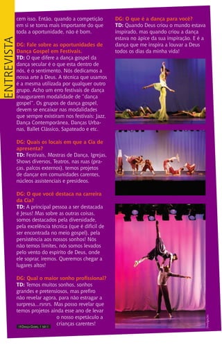 IIII Dança Gospel I 10 IIII
cem isso. Então, quando a competição
em si se torna mais importante do que
toda a oportunidade, não é bom.
DG: Fale sobre as oportunidades de
Dança Gospel em Festivais.
TD: O que difere a dança gospel da
dança secular é o que esta dentro de
nós, é o sentimento. Nós dedicamos a
nossa arte à Deus. A técnica que usamos
é a mesma utilizada por qualquer outro
grupo. Acho um erro festivais de dança
inaugurarem modalidade de “dança
gospel”. Os grupos de dança gospel,
devem se encaixar nas modalidades
que sempre existiram nos festivais: Jazz,
Dança Contemporãnea, Danças Urba-
nas, Ballet Clássico, Sapateado e etc.
DG: Quais os locais em que a Cia de
apresenta?
TD: Festivais, Mostras de Dança, Igrejas,
Shows diversos, Teatros, nas ruas (pra-
ças, palcos externos), temos projetos
de dançar em comunidades carentes,
núcleos assistenciais e presídeos.
DG: O que você destaca na carreira
da Cia?
TD: A principal pessoa a ser destacada
é Jesus! Mas sobre as outras coisas,
somos destacados pela diversidade,
pela excelência técnica (que é difícil de
ser encontrada no meio gospel), pela
persistência aos nossos sonhos! Nós
não temos limites, nós somos levados
pelo vento do espírito de Deus, onde
ele soprar, iremos. Queremos chegar a
lugares altos!
DG: Qual o maior sonho profissional?
TD: Temos muitos sonhos, sonhos
grandes e pretensiosos, mas prefiro
não revelar agora, para não estragar a
surpresa...rsrsrs. Mas posso revelar que
temos projetos ainda esse ano de levar
o nosso espetáculo a
crianças carentes!
DG: O que é a dança para você?
TD: Quando Deus criou o mundo estava
inspirado, mas quando criou a dança
estava no ápice da sua inspiração. E é a
dança que me inspira a louvar a Deus
todos os dias da minha vida!
entrevista
Divulgação.
 