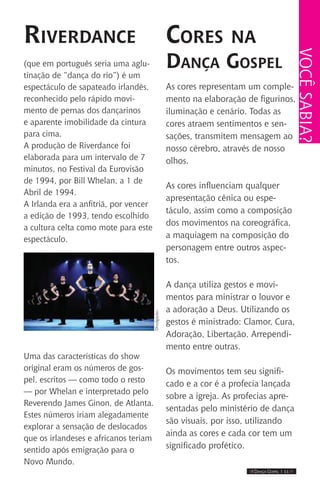 IIII Dança Gospel I 11 IIII
Riverdance
(que em português seria uma aglu-
tinação de “dança do rio”) é um
espectáculo de sapateado irlandês,
reconhecido pelo rápido movi-
mento de pernas dos dançarinos
e aparente imobilidade da cintura
para cima.
A produção de Riverdance foi
elaborada para um intervalo de 7
minutos, no Festival da Eurovisão
de 1994, por Bill Whelan, a 1 de
Abril de 1994.
A Irlanda era a anfitriã, por vencer
a edição de 1993, tendo escolhido
a cultura celta como mote para este
espectáculo.
Uma das características do show
original eram os números de gos-
pel, escritos — como todo o resto
— por Whelan e interpretado pelo
Reverendo James Ginon, de Atlanta.
Estes números iriam alegadamente
explorar a sensação de deslocados
que os irlandeses e africanos teriam
sentido após emigração para o
Novo Mundo.
Cores na
Dança Gospel
As cores representam um comple-
mento na elaboração de figurinos,
iluminação e cenário. Todas as
cores atraem sentimentos e sen-
sações, transmitem mensagem ao
nosso cérebro, através de nosso
olhos.
As cores influenciam qualquer
apresentação cênica ou espe-
táculo, assim como a composição
dos movimentos na coreográfica,
a maquiagem na composição do
personagem entre outros aspec-
tos.
A dança utiliza gestos e movi-
mentos para ministrar o louvor e
a adoração a Deus. Utilizando os
gestos é ministrado: Clamor, Cura,
Adoração, Libertação, Arrependi-
mento entre outras.
Os movimentos tem seu signifi-
cado e a cor é a profecia lançada
sobre a igreja. As profecias apre-
sentadas pelo ministério de dança
são visuais, por isso, utilizando
ainda as cores e cada cor tem um
significado profético.
Vocêsabia?
Divulgação.
 