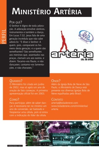 IIII Dança Gospel I 12 IIII
Por quê?
O Senhor é digno de toda adora-
ção. A adoração envolve cânticos,
instrumentos e também a dança.
Em Lucas 7:32, Jesus fala de uma
geração incrédula que não sabe
adorá-lo: “E disse o Senhor: A
quem, pois, compararei os ho-
mens desta geração, e a quem são
semelhantes? São semelhantes
aos meninos que, assentados nas
praças, clamam uns aos outros, e
dizem: Tocamo-vos flauta, e não
dançastes; cantamo-vos lamenta-
ções, e não chorastes.”
Ministério Artéria
Quando?
O Ministério foi criado em junho
de 2002, mas só após um ano de
oração de fato começou. A primeira
apresentação oficial foi em 2003.
Como?
Para participar, além de saber dan-
çar, é necessário ter no mínimo um
ano de conversão, ser batizado e
freqüentar uma célula, pois só entra
com a indicação do líder de célula.
perfil
Onde?
Além da Igreja Bola de Neve de São
Paulo, o Ministério de Dança está
presente nas diversas Igrejas Bola de
Neve espalhadas pelo Brasil.
Contato
arteria@boladeneve.com
www.boladeneve.com/ministerios/
arteria
Divulgação.
 