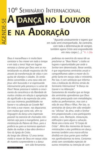 IIII Dança Gospel I 14 IIII
Deus é maravilhoso e é muito bom
constatar o Seu mover em todo o tempo
e em toda a terra! Hoje em lugares
remotos o clamor por Deus vem se ma-
terializando na atitude responsiva do Pai
através da transformação de vidas e con-
quista de vilarejos e cidades. Os verda-
deiros convertidos a uma nova vida em
Jesus vêm buscando e se expressando
intensamente pela presença e o amor de
Deus! Nesse processo é notório o cresci-
mento da consciência e da liberdade de
muitos cristãos em relação á apropriação
do significado e da expressão das artes
nas suas inúmeras possibilidades no
louvor e na adoração ao Grande Rei!
Em meio a esse mover, nos deparamos
com muitos que como nós, vêm na
linguagem da dança uma expressão
possível no exercício de chamados min-
isteriais seja para o evangelismo, para a
ministração da Palavra de Deus, para a
profecia ou para as inúmeras oportuni-
dades do realizar a boa obra dentro e
fora da Igreja de Cristo.
Ao longo dos últimos 12 anos temos
vivido o mover de Deus em nossas vidas
de maneira surpreendente e a dança
tem sido ferramenta
poderosa no exercício do nosso ide ao
proclamar as “Boas Novas” a todos os
lugares e oportunidades por onde o
Senhor tem determinado. Nesse sentido,
é que organizamos seminários anuais e
compartilhamos sobre o mover do Es-
pírito Santo em nossas vidas e ministério.
Por isso, é com satisfação que informa-
mos a realização da décima versão do
Seminário Internacional “A Dança no
Louvor e na Adoração”.
Gostaríamos de ressaltar que ao longo
dos seminários aprendemos que Deus
não está preocupado com metodologias,
estilos ou performances, mas com a
vida de seus filhos e filhas. Por isso, os
seminários de dança têm sido verdadei-
ras “oficinas” da alma, onde o Senhor
tem proporcionado a seus participantes
ensino, cura, libertação, restauração,
edificação e para alguns a salvação.
Neste ano o tema será “O Corpo de
Cristo”. Além dos momentos de louvor,
ministrações e atos proféticos em dança,
teremos também uma macro-oficina
dividida em duas partes para melhor
nos aprofundarmos no tema. Contamos
ainda com convidados especiais de
outros ministérios na intenção de com-
10º Seminário Internacional
A dança no Louvor
e na Adoração
“Aguardo ansiosamente e espero que
em nada serei envergonhado. Ao contrário,
com toda a determinação de sempre,
também agora Cristo será engrandecido
em meu corpo (…).” Fl 1:20b
Agende-se
 