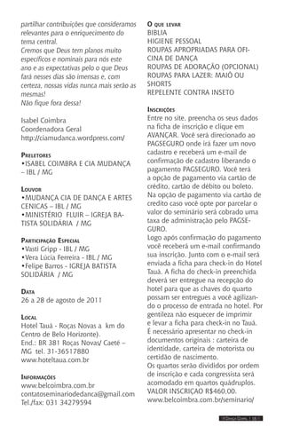 IIII Dança Gospel I 15 IIII
partilhar contribuições que consideramos
relevantes para o enriquecimento do
tema central.
Cremos que Deus tem planos muito
específicos e nominais para nós este
ano e as expectativas pelo o que Deus
fará nesses dias são imensas e, com
certeza, nossas vidas nunca mais serão as
mesmas!
Não fique fora dessa!
Isabel Coimbra
Coordenadora Geral
http://ciamudanca.wordpress.com/
Preletores
•ISABEL COIMBRA E CIA MUDANÇA
– IBL / MG
Louvor
•MUDANÇA CIA DE DANÇA E ARTES
CENICAS – IBL / MG
•MINISTÉRIO FLUIR – IGREJA BA-
TISTA SOLIDÁRIA / MG
Participação Especial
•Vasti Gripp - IBL / MG
•Vera Lúcia Ferreira - IBL / MG
•Felipe Barros - IGREJA BATISTA
SOLIDÁRIA / MG
Data
26 a 28 de agosto de 2011
Local
Hotel Tauá - Roças Novas a km do
Centro de Belo Horizonte).
End.: BR 381 Roças Novas/ Caeté –
MG tel. 31-36517880
www.hoteltaua.com.br
Informações
www.belcoimbra.com.br
contatoseminariodedanca@gmail.com
Tel./fax: 031 34279594
O que levar
BIBLIA
HIGIENE PESSOAL
ROUPAS APROPRIADAS PARA OFI-
CINA DE DANÇA
ROUPAS DE ADORAÇÃO (OPCIONAL)
ROUPAS PARA LAZER: MAIÔ OU
SHORTS
REPELENTE CONTRA INSETO
Inscrições
Entre no site, preencha os seus dados
na ficha de inscrição e clique em
AVANÇAR. Você será direcionado ao
PAGSEGURO onde irá fazer um novo
cadastro e receberá um e-mail de
confirmação de cadastro liberando o
pagamento PAGSEGURO. Você terá
a opção de pagamento via cartão de
crédito, cartão de débito ou boleto.
Na opção de pagamento via cartão de
credito caso você opte por parcelar o
valor do seminário será cobrado uma
taxa de administração pelo PAGSE-
GURO.
Logo após confirmação do pagamento
você receberá um e-mail confirmando
sua inscrição. Junto com o e-mail será
enviada a ficha para check-in do Hotel
Tauá. A ficha do check-in preenchida
deverá ser entregue na recepção do
hotel para que as chaves do quarto
possam ser entregues a você agilizan-
do o processo de entrada no hotel. Por
gentileza não esquecer de imprimir
e levar a ficha para check-in no Tauá.
É necessário apresentar no check-in
documentos originais : carteira de
identidade, carteira de motorista ou
certidão de nascimento.
Os quartos serão divididos por ordem
de inscrição e cada congressista será
acomodado em quartos quádruplos.
VALOR INSCRIÇAO R$460,00.
www.belcoimbra.com.br/seminario/
 
