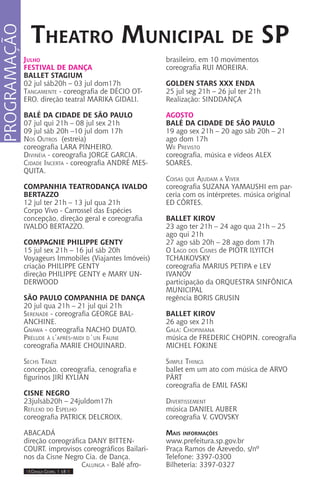 IIII Dança Gospel I 18 IIII
Julho
FESTIVAL DE DANÇA
BALLET STAGIUM
02 jul sáb20h – 03 jul dom17h
Tangamente - coreografia de DÉCIO OT-
ERO. direção teatral MARIKA GIDALI.
BALÉ DA CIDADE DE SÃO PAULO
07 jul qui 21h – 08 jul sex 21h
09 jul sáb 20h –10 jul dom 17h
Nos Outros (estreia)
coreografia LARA PINHEIRO.
Divinéia - coreografia JORGE GARCIA.
Cidade Incerta - coreografia ANDRÉ MES-
QUITA.
COMPANHIA TEATRODANÇA IVALDO
BERTAZZO
12 jul ter 21h – 13 jul qua 21h
Corpo Vivo - Carrossel das Espécies
concepção, direção geral e coreografia
IVALDO BERTAZZO.
COMPAGNIE PHILIPPE GENTY
15 jul sex 21h – 16 jul sáb 20h
Voyageurs Immobiles (Viajantes Imóveis)
criação PHILIPPE GENTY
direção PHILIPPE GENTY e MARY UN-
DERWOOD
SÃO PAULO COMPANHIA DE DANÇA
20 jul qua 21h – 21 jul qui 21h
Serenade - coreografia GEORGE BAL-
ANCHINE.
Gnawa - coreografia NACHO DUATO.
Prélude à l’après-midi d´un Faune
coreografia MARIE CHOUINARD.
Sechs Tänze
concepção, coreografia, cenografia e
figurinos JIRÍ KYLIÁN
CISNE NEGRO
23julsáb20h – 24juldom17h
Reflexo do Espelho
coreografia PATRICK DELCROIX.
Abacadá
direção coreográfica DANY BITTEN-
COURT. improvisos coreográficos Bailari-
nos da Cisne Negro Cia. de Dança.
Calunga - Balé afro-
brasileiro, em 10 movimentos
coreografia RUI MOREIRA.
GOLDEN STARS XXX ENDA
25 jul seg 21h – 26 jul ter 21h
Realização: SINDDANÇA
AGOSTO
BALÉ DA CIDADE DE SÃO PAULO
19 ago sex 21h – 20 ago sáb 20h – 21
ago dom 17h
Wii Previsto
coreografia, música e vídeos ALEX
SOARES.
Coisas que Ajudam a Viver
coreografia SUZANA YAMAUSHI em par-
ceria com os intérpretes. música original
ED CÔRTES.
BALLET KIROV
23 ago ter 21h – 24 ago qua 21h – 25
ago qui 21h
27 ago sáb 20h – 28 ago dom 17h
O Lago dos Cisnes de PIOTR ILYITCH
TCHAIKOVSKY
coreografia MARIUS PETIPA e LEV
IVANOV
participação da ORQUESTRA SINFÔNICA
MUNICIPAL
regência BORIS GRUSIN
BALLET KIROV
26 ago sex 21h
Gala: Chopiniana
música de FREDERIC CHOPIN. coreografia
MICHEL FOKINE
Simple Things
ballet em um ato com música de ARVO
PÄRT
coreografia de EMIL FASKI
Divertissement
música DANIEL AUBER
coreografia V. GVOVSKY
Mais informações
www.prefeitura.sp.gov.br
Praça Ramos de Azevedo, s/nº
Telefone: 3397-0300
Bilheteria: 3397-0327
Theatro Municipal de SP
PROGRAMAÇÃO
 