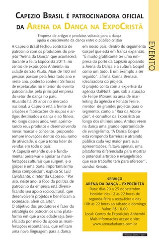 IIII Dança Gospel I 19 IIII
A Capezio Brasil fechou contrato de
patrocínio com os produtores do pro-
jeto “Arena da Dança” que acontecerá
durante a feira Expocristã 2011, no
centro de exposições Anhembi na
cidade de São Paulo. Mais de 160 mil
pessoas passam pela feira todo ano e
neste ano, poderão conferir 58 horas
de espetáculos no interior do evento
patrocinados pela principal empresa
do setor de dança no país.
Atuando há 35 anos no mercado
nacional, a Capezio está a frente de
criações e fabricações de roupas e ar-
tigos destinados a dança e ao fitness.
Ao longo desses anos, vem aprimo-
rando seus produtos e desenvolvendo
novas marcas e conceitos, propondo
sempre inovações dentro do seu ramo
de atividade, o que a torna líder de
vendas em todo o país.
“A Capezio entende que é funda-
mental preservar e apoiar as mani-
festações culturais que surgem, e o
gospel é uma parte importantíssima
dessa composição”, explica Sr. Luiz
Cavalcante, diretor da Capezio. “Por
isso, neste ano, o foco da política de
patrocínio da empresa está diversi-
ficando seu apoio sociocultural, que
desenvolvem projetos e beneficiam a
sociedade, além da arte”.
O objetivo dos produtores é fazer da
estratégia de patrocínios uma plata-
forma em que a sociedade seja ben-
eficiada por meio do apoio às mani-
festações espontâneas, que reflitam
uma nova linguagem para a dança
em nosso país, dentro do seguimento
Gospel que está em franca expansão.
“É muito gratificante ter uma em-
presa do porte da Capézio apoiando
a Arena da Dança e a cultura Gospel
como um todo. É um exemplo a ser
seguido”, afirma Karina Bernassi,
idealizadora do projeto.
O projeto conta com a expertise da
agência UaiNot?, que, sob a atuação
de Felipe Moraes na área de mar-
keting da agência e Renato Freire,
mentor de grandes projetos para o
segmento, como a “Rua da Adora-
ção”, é consultor da Expocristã ao
longo dos últimos anos. Ambos vêem
na dança uma grande oportunidade
de evangelismo. “A Dança Gospel
está rompendo barreiras e atraindo
público cada vez maior para suas
apresentações, faltava apenas, uma
plataforma diferenciada para mostrar
o potencial artístico e evangelístico
que esse trabalho tem para oferecer”,
conclui Renato.
Capezio Brasil é patrocinadora oficial
da Arena da Dança na ExpoCristã
Empresa de artigos e produtos voltada para a dança
apóia o crescimento da dança entre o público cristão
Serviço
ARENA DA DANÇA – EXPOCRISTÃ
Data: dias 20 a 25 de setembro
Horário: das 12 às 22 horas de
segunda-feira a sexta-feira e das
10h às 22 horas ao sábado e domingo
Valor: R$ 10,00
Local: Centro de Exposições Anhembi
Mais informações acesse o site:
www.arenadadanca.com.br
EVENTO
 