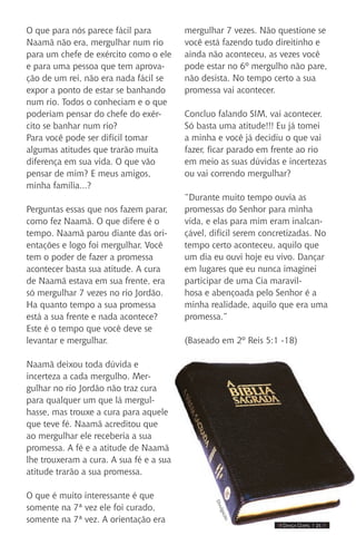IIII Dança Gospel I 21 IIII
O que para nós parece fácil para
Naamã não era, mergulhar num rio
para um chefe de exército como o ele
e para uma pessoa que tem aprova-
ção de um rei, não era nada fácil se
expor a ponto de estar se banhando
num rio. Todos o conheciam e o que
poderiam pensar do chefe do exér-
cito se banhar num rio?
Para você pode ser difícil tomar
algumas atitudes que trarão muita
diferença em sua vida. O que vão
pensar de mim? E meus amigos,
minha família...?
Perguntas essas que nos fazem parar,
como fez Naamã. O que difere é o
tempo. Naamã parou diante das ori-
entações e logo foi mergulhar. Você
tem o poder de fazer a promessa
acontecer basta sua atitude. A cura
de Naamã estava em sua frente, era
só mergulhar 7 vezes no rio Jordão.
Ha quanto tempo a sua promessa
está a sua frente e nada acontece?
Este é o tempo que você deve se
levantar e mergulhar.
Naamã deixou toda dúvida e
incerteza a cada mergulho. Mer-
gulhar no rio Jordão não traz cura
para qualquer um que lá mergul-
hasse, mas trouxe a cura para aquele
que teve fé. Naamã acreditou que
ao mergulhar ele receberia a sua
promessa. A fé e a atitude de Naamã
lhe trouxeram a cura. A sua fé e a sua
atitude trarão a sua promessa.
O que é muito interessante é que
somente na 7ª vez ele foi curado,
somente na 7ª vez. A orientação era
mergulhar 7 vezes. Não questione se
você está fazendo tudo direitinho e
ainda não aconteceu, as vezes você
pode estar no 6º mergulho não pare,
não desista. No tempo certo a sua
promessa vai acontecer.
Concluo falando SIM, vai acontecer.
Só basta uma atitude!!! Eu já tomei
a minha e você já decidiu o que vai
fazer, ficar parado em frente ao rio
em meio as suas dúvidas e incertezas
ou vai correndo mergulhar?
“Durante muito tempo ouvia as
promessas do Senhor para minha
vida, e elas para mim eram inalcan-
çável, difícil serem concretizadas. No
tempo certo aconteceu, aquilo que
um dia eu ouvi hoje eu vivo. Dançar
em lugares que eu nunca imaginei
participar de uma Cia maravil-
hosa e abençoada pelo Senhor é a
minha realidade, aquilo que era uma
promessa.”
(Baseado em 2º Reis 5:1 -18)
Divulgação.
 