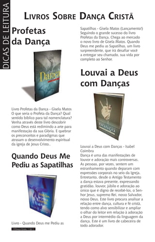 IIII Dança Gospel I 22 IIII
Profetas
da Dança
Livro Profetas da Dança - Gisela Matos
O que seria o Profeta da Dança? Qual
sentido bíblico para tal nomenclatura?
Venha através deste livro descobrir
como Deus está redimindo a arte para
manifestação da sua Glória. E quebrar
os preconceitos e paradigmas que
atrasam o desenvolvimento espiritual
da igreja de Jesus Cristo..
Quando Deus Me
Pediu as Sapatilhas
Livro - Quando Deus me Pediu as
Sapatilhas - Gisela Matos (Lançamento!)
Seguindo o grande sucesso do livro
Profetas da Dança. Chega ao mercado
o novo livro de Gisela Matos. Quando
Deus me pediu as Sapatilhas, um livro
surpreendente, que irá desafiar você
a entregar seu chamado, sua vida por
completo ao Senhor.
Louvai a Deus
com Danças
Louvai a Deus com Danças - Isabel
Coimbra
Dança é uma das manifestações de
louvor e adoração mais controversas.
As pessoas, por vezes, sentem um
estranhamento quando deparam com
expressões corporais no seio da Igreja.
Entretanto, desde o Antigo Testamento
a dança estava presente, expressando
gratidão, louvor, júbilo e adoração ao
único que é digno de recebê-los, o Sen-
hor Jesus, supremo Rei, nosso Salvador,
nosso Deus. Este livro procura analisar a
relação entre dança, cultura e fé cristã,
tendo como alvo sensibilizar e ampliar
o olhar do leitor em relação à adoração
a Deus por intermédio da linguagem da
dança. Este é um livro de cabeceira de
todo adorador.
Livros Sobre Dança Cristã
DICASDELEITURA
 