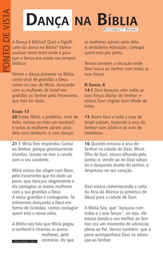 IIII Dança Gospel I 24 IIII
A Dança é Bíblica? Qual o Signifi-
cado da dança na Bíblia? Vamos
analisar neste texto onde e para
que a dança era usada nos tempos
bíblicos
Vemos a dança presente na Bíblia,
como sinal de gratidão a Deus,
como no caso de Miriã, dançando
com as mulheres de Israel em
gratidão ao Senhor pelo livramento
que lhes foi dado.
Exodo 15
20 Então Miriã, a profetisa, irmã de
Arão, tomou na mão um tamboril,
e todas as mulheres saíram atrás
dela com tamboris, e com danças.
21 E Miriã lhes respondia: Cantai
ao Senhor, porque gloriosamente
triunfou; lançou no mar o cavalo
com o seu cavaleiro.
Miriã estava tão alegre com Deus,
pelo livramento que foi dado ao
povo, que dançava alegremente e
ela contagiou as outras mulheres
com a sua gratidão a Deus.
A nossa gratidão é contagiante. Se
estivermos dançando a Deus em
forma de Gratidão, vamos contagiar
quem está a nossa volta.
A Bíblia não fala que Miriã pegou
o tamboril e chamou as outras
mulheres, pelo
contrário, diz que
as mulheres saíram atrás dela.
A verdadeira Adoração, contagia
quem está por perto.
Temos também a situação onde
Davi louva ao Senhor com todas as
suas forças.
II Samuel 6
14 E Davi dançava com todas as
suas forças diante do Senhor; e
estava Davi cingido dum éfode de
linho.
15 Assim Davi e toda a casa de
Israel subiam, trazendo a arca do
Senhor com júbilo e ao som de
trombetas.
16 Quando entrava a arca do
Senhor na cidade de Davi, Mical,
filha de Saul, estava olhando pela
janela; e, vendo ao rei Davi saltan-
do e dançando diante do senhor, o
desprezou no seu coração.
Davi estava comemorando a volta
da Arca da Aliança (a presença de
Deus) para a cidade de Davi.
A Bíblia fala, que “dançava com
todas a s suas forças”, ou seja, ele
estava dando o seu melhor ao Sen-
hor, era um momento de adoração
plena ao Pai. Vemos também, que o
povo acompanhava Davi na adora-
ção ao Senhor.
Dança na Bíblia
PONTODEVISTA
Por Cristiane T. Menezes
 