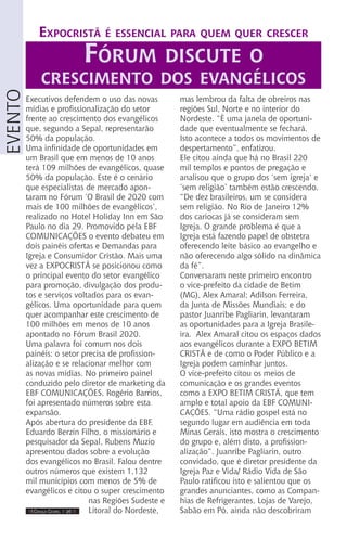 IIII Dança Gospel I 26 IIII
evento
Executivos defendem o uso das novas
mídias e profissionalização do setor
frente ao crescimento dos evangélicos
que, segundo a Sepal, representarão
50% da população.
Uma infinidade de oportunidades em
um Brasil que em menos de 10 anos
terá 109 milhões de evangélicos, quase
50% da população. Este é o cenário
que especialistas de mercado apon-
taram no Fórum ‘O Brasil de 2020 com
mais de 100 milhões de evangélicos’,
realizado no Hotel Holiday Inn em São
Paulo no dia 29. Promovido pela EBF
COMUNICAÇÕES o evento debateu em
dois painéis ofertas e Demandas para
Igreja e Consumidor Cristão. Mais uma
vez a EXPOCRISTÃ se posicionou como
o principal evento do setor evangélico
para promoção, divulgação dos produ-
tos e serviços voltados para os evan-
gélicos. Uma oportunidade para quem
quer acompanhar este crescimento de
100 milhões em menos de 10 anos
apontado no Fórum Brasil 2020.
Uma palavra foi comum nos dois
painéis: o setor precisa de profission-
alização e se relacionar melhor com
as novas mídias. No primeiro painel
conduzido pelo diretor de marketing da
EBF COMUNICAÇÕES, Rogério Barrios,
foi apresentado números sobre esta
expansão.
Após abertura do presidente da EBF,
Eduardo Berzin Filho, o missionário e
pesquisador da Sepal, Rubens Muzio
apresentou dados sobre a evolução
dos evangélicos no Brasil. Falou dentre
outros números que existem 1,132
mil municípios com menos de 5% de
evangélicos e citou o super crescimento
nas Regiões Sudeste e
Litoral do Nordeste,
mas lembrou da falta de obreiros nas
regiões Sul, Norte e no interior do
Nordeste. “È uma janela de oportuni-
dade que eventualmente se fechará.
Isto acontece a todos os movimentos de
despertamento”, enfatizou.
Ele citou ainda que há no Brasil 220
mil templos e pontos de pregação e
analisou que o grupo dos ‘sem igreja’ e
‘sem religião’ também estão crescendo.
“De dez brasileiros, um se considera
sem religião. No Rio de Janeiro 12%
dos cariocas já se consideram sem
Igreja. O grande problema é que a
Igreja está fazendo papel de obstetra
oferecendo leite básico ao evangelho e
não oferecendo algo sólido na dinâmica
da fé”.
Conversaram neste primeiro encontro
o vice-prefeito da cidade de Betim
(MG), Alex Amaral; Adilson Ferreira,
da Junta de Missões Mundiais; e do
pastor Juanribe Pagliarin, levantaram
as oportunidades para a Igreja Brasile-
ira. Alex Amaral citou os espaços dados
aos evangélicos durante a EXPO BETIM
CRISTÃ e de como o Poder Público e a
Igreja podem caminhar juntos.
O vice-prefeito citou os meios de
comunicação e os grandes eventos
como a EXPO BETIM CRISTÃ, que tem
amplo e total apoio da EBF COMUNI-
CAÇÕES. “Uma rádio gospel está no
segundo lugar em audiência em toda
Minas Gerais, isto mostra o crescimento
do grupo e, além disto, a profission-
alização”. Juanribe Pagliarin, outro
convidado, que é diretor presidente da
Igreja Paz e Vida/ Rádio Vida de São
Paulo ratificou isto e salientou que os
grandes anunciantes, como as Compan-
hias de Refrigerantes, Lojas de Varejo,
Sabão em Pó, ainda não descobriram
Expocristã é essencial para quem quer crescer
Fórum discute o
crescimento dos evangélicos
 
