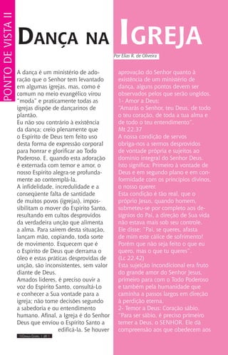 IIII Dança Gospel I 28 IIII
A dança é um ministério de ado-
ração que o Senhor tem levantado
em algumas igrejas, mas, como é
comum no meio evangélico virou
“moda” e praticamente todas as
igrejas dispõe de dançarinos de
plantão.
Eu não sou contrário à existência
da dança; creio plenamente que
o Espírito de Deus tem feito uso
desta forma de expressão corporal
para honrar e glorificar ao Todo
Poderoso. E, quando esta adoração
é externada com temor e amor, o
nosso Espírito alegra-se profunda-
mente ao contemplá-la.
A infidelidade, incredulidade e a
conseqüente falta de santidade
de muitos povos (igrejas), impos-
sibilitam o mover do Espírito Santo,
resultando em cultos desprovidos
da verdadeira unção que alimenta
a alma. Para saírem desta situação,
lançam mão, copiando, toda sorte
de movimento. Esquecem que é
o Espírito de Deus que derrama o
óleo e estas práticas desprovidas de
unção, são inconsistentes, sem valor
diante de Deus.
Amados líderes, é preciso ouvir a
voz do Espírito Santo, consultá-Lo
e conhecer a Sua vontade para a
igreja; não tome decisões segundo
a sabedoria e ou entendimento
humano. Afinal, a Igreja é do Senhor
Deus que enviou o Espírito Santo a
edificá-la. Se houver
aprovação do Senhor quanto à
existência de um ministério de
dança, alguns pontos devem ser
observados pelos que serão ungidos.
1- Amor a Deus:
“Amarás o Senhor, teu Deus, de todo
o teu coração, de toda a tua alma e
de todo o teu entendimento”.
Mt 22.37
A nossa condição de servos
obriga-nos a sermos desprovidos
de vontade própria e sujeitos ao
domínio integral do Senhor Deus.
Isto significa: Primeiro à vontade de
Deus e em segundo plano e em con-
formidade com os princípios divinos,
o nosso querer.
Esta condição é tão real, que o
próprio Jesus, quando homem,
submeteu-se por completo aos de-
sígnios do Pai, a direção de Sua vida
não estava mais sob seu controle.
Ele disse: “Pai, se queres, afasta
de mim este cálice de sofrimento!
Porém que não seja feito o que eu
quero, mas o que tu queres”.
(Lc 22.42)
Esta sujeição incondicional era fruto
do grande amor do Senhor Jesus,
primeiro para com o Todo Poderoso
e também pela humanidade que
caminha a passos largos em direção
à perdição eterna.
2- Temor a Deus: Coração sábio.
“Para ser sábio, é preciso primeiro
temer a Deus, o SENHOR. Ele dá
compreensão aos que obedecem aos
Dança na Igreja
pontodevistaii
Por Elias R. de Oliveira
 