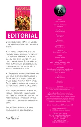 Diretora
Eleusa Lourenzoni
Jornalista responsável
Ivan Grandi
Arte / Designer
Lourruama Moraes
Administrativo
Tânia Plassa
Comercial
Damaris Rafael
Atendimento
Mariana Sanches
Circulação
Nilson Saranz e Luiz Vitta
Contábil
Kanamaro & Lucas
jurídico
Maluf e Geraigire Advogados - Brasil
Shepard Mullin - EUA
Colaboradores
Karina Bernassi, Priscilla Yokoi, Isabel Coimbra,
Fabinho da Dança, Cristiane T. Menezes e
Elias R. de Oliveira.
Tiragem
10.000 exemplares
Impressão
Prol Gráfica
Distribuição
Lojas especializadas, escolas participantes, festivais e
eventos de dança, assinantes e mailing.
A Revista Dança Gospel®
é uma publicação da
DB Editora. Não se responsabiliza por conceitos
emitidos em artigos assinados ou por qualquer conteúdo
publicitário e comercial, sendo este último de inteira
responsabilidade dos anunciantes. Os colaboradores
não recebem remuneração direta do guia.
Créditos - Fotos: Arquivo DB Press, Internet RF.
Revista Dança Gospel 2011
© 2011 Todos os direitos resevados
EDITORA Dança Brasil®
Rua João Pizarro Gabizo, 21 - Santana
São Paulo - SP - CEP 02038-040
TEL: (11) 2950.4082
www.DBeditora.com.br
CNPJ: 03.010.729/0001-37
Queremos enaltecer a Deus por nos con-
ceder o primeiro número desta abençoada
revista.
A sua Revista Dança Gospel chega de
forma expressiva, marcando presença no
cenário gospel para quem está interes-
sado em tudo o que acontece na dança
cristã. Nas páginas da Revista todos são
muito bem vindos, de qualquer lugar ou
qualquer cultura, sem fazer alusão a
nenhum tipo de religião ou fé.
A Dança Gospel é um seguimento que traz
uma legião de dançarinos para louvar a
Deus e evangelizar através da dança e,
através de suas páginas a Revista Dança
Gospel será o interlocutor potencializan-
do o evangélico através da dança cristã.
Nesta edição apresentamos reportagens,
notícias e informações exclusivas, que
irão atrair sua atenção do começo ao fim,
pois nossa missão é apresentar matérias
de qualidade, com um conteúdo saudável
e útil.
Desejamos uma boa leitura a todos
dançarinos e que Deus os abençoe.
Ivan Grandi
editorial
CiaTribodeDança.Divulgação.
 