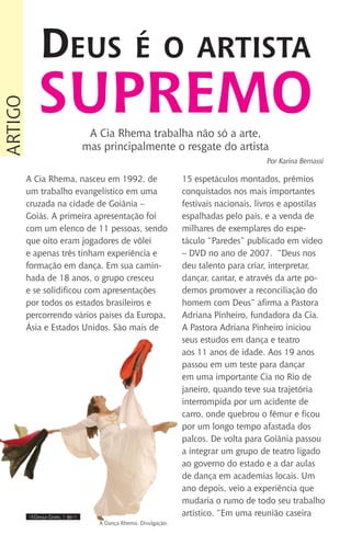 IIII Dança Gospel I 30 IIII
A Cia Rhema, nasceu em 1992, de
um trabalho evangelístico em uma
cruzada na cidade de Goiânia –
Goiás. A primeira apresentação foi
com um elenco de 11 pessoas, sendo
que oito eram jogadores de vôlei
e apenas três tinham experiência e
formação em dança. Em sua camin-
hada de 18 anos, o grupo cresceu
e se solidificou com apresentações
por todos os estados brasileiros e
percorrendo vários países da Europa,
Ásia e Estados Unidos. São mais de
15 espetáculos montados, prêmios
conquistados nos mais importantes
festivais nacionais, livros e apostilas
espalhadas pelo país, e a venda de
milhares de exemplares do espe-
táculo “Paredes” publicado em vídeo
– DVD no ano de 2007. “Deus nos
deu talento para criar, interpretar,
dançar, cantar, e através da arte po-
demos promover a reconciliação do
homem com Deus” afirma a Pastora
Adriana Pinheiro, fundadora da Cia.
A Pastora Adriana Pinheiro iniciou
seus estudos em dança e teatro
aos 11 anos de idade. Aos 19 anos
passou em um teste para dançar
em uma importante Cia no Rio de
janeiro, quando teve sua trajetória
interrompida por um acidente de
carro, onde quebrou o fêmur e ficou
por um longo tempo afastada dos
palcos. De volta para Goiânia passou
a integrar um grupo de teatro ligado
ao governo do estado e a dar aulas
de dança em academias locais. Um
ano depois, veio a experiência que
mudaria o rumo de todo seu trabalho
artístico. “Em uma reunião caseira
Deus é o artista
supremo
artigo
A Cia Rhema trabalha não só a arte,
mas principalmente o resgate do artista
Por Karina Bernassi
A Dança Rhema. Divulgação.
 