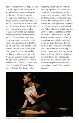 IIII Dança Gospel I 31 IIII
decidi entregar minha vida para Jesus
Cristo e segui-lo sem restrições. Essa
atitude deu um novo sentido para
minha vida”, lembra a pastora.
A companhia trabalha as modali-
dades: clássico, contemporâneo, jazz
e dança moderna. As aulas e ensaios
tem duração de 4 horas diárias, cinco
vezes por semana, onde também é
separado um tempo para orações
e estudos bíblicos. Existe também
a Casa de Cultura Cenarte Rhema,
onde os mesmos cursos são minis-
trados para grupos da cidade além
de um trabalho social denominado
Projeto Attitude, direcionado para
crianças de 6 a 12 anos que além
de dançar recebem reforço escolar.
A Casa de Cultura possui parceiros
em São Paulo (Cenarte Vida, Arte e
Movimento – Direção: Vanessa Sena)
e Rio de Janeiro (Cenarte Dimen-
sões – Direção: Igor Lopes e Alan
Gregório). Todos seguem a mesma
visão e propósito. ”Os valores bíbli-
cos direcionam o figurino, os temas
a serem coreografados e até a forma
de dançar, mas a técnica continua a
mesma. Em outras palavras o frasco
é o mesmo, mas o perfume depende
da essência” garante a pastora Luci-
ana Pinheiro também diretora da Cia.
Uma vez por ano acontece o encon-
tro nacional denominado “Festival
Rhema” que está em sua 12ª edição
e reuni cerca de mil alunos de todo
o país, os quais desfrutam de mais
de 30 cursos. “Nesse ano direciona-
mos o festival especificamente para
líderes. Tivemos seis dias intensos de:
fóruns, oficinas, palestras, dinâmicas
e apresentações de vários grupos
de todo o país, além de compartil-
har nossas experiências com Deus
por meio da dança“, diz a pastora
Luciana.
Pra. Luciana Pinheiro no espetáculo “Paredes”. Divulgação.
 
