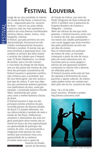 IIII Dança Gospel I 32 IIII
Longe de ser uma novidade no interior
do Estado de São Paulo, o Festival Lou-
veira – organizado pela Cia. Louveira
de Artes -, está em sua sexta edição
e procura cada vez mais aproximar o
público das mais diversas manifestações
artísticas (dança, teatro, música, circo,
fotografia, cinema).
O festival, que pela primeira vez será
descentralizado, funcionará em três
cidades simultaneamente (Louveira,
Vinhedo e Jundiaí). O evento não ap-
enas envolverá a população local, mas
também se utilizará dos belos teatros
e cenários das cidades que o hosped-
arão. O Teatro Polytheama, na cidade
de Jundiaí, que é um dos maiores
e mais belos do Estado de São Paulo,
será um dos palcos das mostras de arte.
Uma das principais características do
Festival Louveira é apresentar ramifica-
ções artísticas para a sociedade, que
de uma forma geral, não tem acesso a
esse tipo de cultura. É com esse obje-
tivo que acontecerão palestras gratuitas
com profissionais da área, como por
exemplo, a renomada bailarina Priscilla
Yokoi, reconhecida por vários
anos como a melhor bailarina clássica
do Brasil.
O Festival Louveira é hoje um dos
principais eventos artísticos do país,
reunindo pessoas de diversos estados
do Brasil (13 estados diferentes, em
sua última edição) e também de todo o
estado de São Paulo. Profissionais,
amadores e admiradores das artes em
geral participam desse evento não so-
mente em busca de uma especialização
ou oportunidade de participar das
mostras de artes, mas promovendo a
integração entre pessoas do meio
artístico que encontram nisso uma
oportunidade de se conhecer.
O evento conta com o apoio do
Governo do Estado,
através da Secretaria
Festival Louveira
FESTIVAL
de Estado da Cultura, por meio do
ProAC (Programa de Ação Cultural) de
2010, e também com o patrocínio da
Empresa Brasileira de Correios e
Telégrafos – Correios.
Além das oficinas de arte que serão
gratuitas, o Festival Louveira conta com
as mostras de arte, que acontecerão
nos teatros das cidades participantes e
com cursos (pagos) que serão ministra-
dos pelos profissionais da área nos
seis dias do evento.
Para os interessados em participar
da mostra de artes, as inscrições
começarão a partir do mês de março
pelo site www.cialouveira.com. As
inscrições para os cursos (pagos) e
oficinas de arte (gratuitas) também
começarão no mesmo mês e deverão
ser efetuadas pelo site.
O Festival Louveira ainda está em fase
de captação e fechamento de novas
parcerias e apoios culturais. Os interes-
sados podem entrar em contato tam-
bém pelo site da Cia. Louveira de Artes.
Data: 18 a 23 de julho
Local: Louveira, Vinhedo e Jundiaí
http://www.cialouveira.com/
Ballet DAC - Jundiai. Divulgação.
 