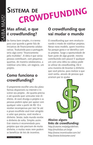 IIII Dança Gospel I 34 IIII
Mas afinal, o que
é crowdfunding?
De forma bem simples, é o termo
para usar quando a gente fala de
iniciativas de financiamento colabo-
rativas. Traduzindo para o português
seria algo como “financiamento
pela multidão”. A ideia é que várias
pessoas contribuam, com pequenas
quantias, de maneira colaborativa, a
viabilizar uma ideia, um negócio, um
projeto.
Como funciona o
crowdfunding?
O proponente escolhe uma das plata-
formas disponíveis na internet e in-
screve seu projeto , diz quanto precisa
e até quando quer arrecadar este di-
nheiro. Aí você divulga o projeto e as
pessoas podem optar por apoiar com
qualquer valor a partir de R$ 10 e
receber recompensas por isto! Se até
o prazo escolhido você tiver atingido
o valor que precisa, você recebe o
dinheiro. Senão, todo mundo recebe
o dinheiro de volta. Simples assim.
Este sistema é recomendado para
projetos que não precisam de muito
dinheiro, e muitas vezes nem podem
se beneficiar de leis de incentivo.
Sistema de
O crowdfunding que
vai mudar o mundo
O crowdfunding que vem revolucio-
nando o modo de viabilizar projetos.
Nesse novo modelo, quem incentiva
faz porque gosta e se identifica com
os projetos. Surge a oportunidade de
fazer parte de algo grande, mesmo
contribuindo com pouco! E qualquer
um com uma idéia na cabeça pode
se utilizar do crowdfunding. Ele é
uma maneira de levantar o dinheiro
que você precisa, para realizar o que
você sonha, através de pessoas que
anseiam por te ajudar.
Abaixo alguns
links de crowdfunding:
http://catarse.me/pt/guidelines
http://multidao.art.br/pt
http://www.incentivador.com.br/
http://www.kickstarter.com/
Saibamais!
crowdfunding
 
