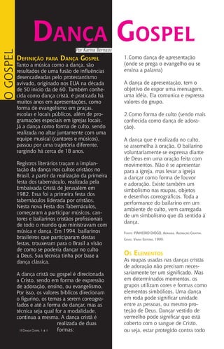 Definição para Dança Gospel
Tanto a música como a dança, são
resultados de uma fusão de influências
desencadeadas pelo protestantismo
avivado, originado nos EUA na década
de 50 inicio da de 60. Também conhe-
cida como dança cristã, é praticada há
muitos anos em apresentações, como
forma de evangelismo em praças,
escolas e locais públicos, além de pro-
gramações especiais em igrejas locais.
Já a dança como forma de culto, sendo
realizada no altar juntamente com uma
equipe musical (cantores e músicos),
passou por uma trajetória diferente,
surgindo há cerca de 18 anos.
Registros literários traçam a implan-
tação da dança nos cultos cristãos no
Brasil, a partir da realização da primeira
festa dos tabernáculo, realizada pela
Embaixada Cristã de Jerusalém em
1982. Essa foi a primeira festa dos
tabernáculos liderada por cristãos.
Nesta nova Festa dos Tabernáculos,
começaram a participar músicos, can-
tores e bailarinos cristãos profissionais
de todo o mundo que ministravam com
música e dança. Em 1994, bailarinos
brasileiros que participaram destas
festas, trouxeram para o Brasil a visão
de como se poderia dançar no culto
a Deus. Sua técnica tinha por base a
dança clássica.
A dança cristã ou gospel é direcionada
a Cristo, sendo em forma de expressão
de adoração, ensino, ou evangelismo.
Por isso, os valores bíblicos direcionam
o figurino, os temas a serem coreogra-
fados e até a forma de dançar, mas as
técnica seja qual for a modalidade,
continua a mesma. A dança cristã é
realizada de duas
formas:
Por Karina Bernassi
Dança Gospel
IIII Dança Gospel I 4 IIII
OGOSPEL
1.Como dança de apresentação
(onde se prega o evangelho ou se
ensina a palavra)
A dança de apresentação, tem o
objetivo de expor uma mensagem,
uma idéia. Ela comunica e expressa
valores do grupo.
2.Como forma de culto (sendo mais
conhecida como dança de adora-
ção).
A dança que é realizada no culto,
se assemelha à oração. O bailarino
voluntariamente se expressa diante
de Deus em uma oração feita com
movimentos. Não é se apresentar
para a igreja, mas levar a igreja
a dançar como forma de louvor
e adoração. Existe também um
simbolismo nas roupas, objetos
e desenhos coreográficos. Toda a
performance do bailarino em um
ambiente de culto, vem carregada
de um simbolismo que dá sentido à
dança.
Fonte: PINHEIRO DIOGO, Adriana. Adoração Criativa.
Goias: Vinha Editora, 1999.
Os Elementos
As roupas usadas nas danças cristãs
de adoração não precisam neces-
sariamente ter um significado. Mas
em determinados momentos, os
grupos utilizam cores e formas como
elementos simbólicos. Uma dança
em roda pode significar unidade
entre as pessoas, ou mesmo pro-
teção de Deus. Dançar vestido de
vermelho pode significar que está
coberto com o sangue de Cristo,
ou seja, estar protegido contra todo
 