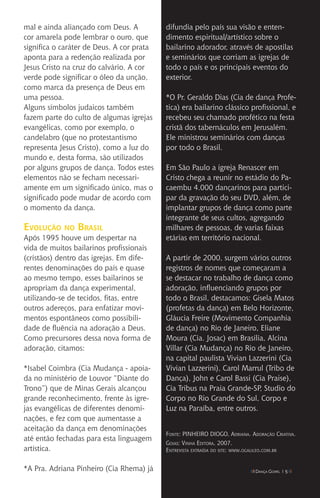 IIII Dança Gospel I 5 IIII
mal e ainda aliançado com Deus. A
cor amarela pode lembrar o ouro, que
significa o caráter de Deus. A cor prata
aponta para a redenção realizada por
Jesus Cristo na cruz do calvário. A cor
verde pode significar o óleo da unção,
como marca da presença de Deus em
uma pessoa.
Alguns símbolos judaicos também
fazem parte do culto de algumas igrejas
evangélicas, como por exemplo, o
candelabro (que no protestantismo
representa Jesus Cristo), como a luz do
mundo e, desta forma, são utilizados
por alguns grupos de dança. Todos estes
elementos não se fecham necessari-
amente em um significado único, mas o
significado pode mudar de acordo com
o momento da dança.
Evolução no Brasil
Após 1995 houve um despertar na
vida de muitos bailarinos profissionais
(cristãos) dentro das igrejas. Em dife-
rentes denominações do país e quase
ao mesmo tempo, esses bailarinos se
apropriam da dança experimental,
utilizando-se de tecidos, fitas, entre
outros adereços, para enfatizar movi-
mentos espontâneos como possibili-
dade de fluência na adoração a Deus.
Como precursores dessa nova forma de
adoração, citamos:
*Isabel Coimbra (Cia Mudança - apoia-
da no ministério de Louvor “Diante do
Trono”) que de Minas Gerais alcançou
grande reconhecimento, frente às igre-
jas evangélicas de diferentes denomi-
nações, e fez com que aumentasse a
aceitação da dança em denominações
até então fechadas para esta linguagem
artística.
*A Pra. Adriana Pinheiro (Cia Rhema) já
difundia pelo país sua visão e enten-
dimento espiritual/artístico sobre o
bailarino adorador, através de apostilas
e seminários que corriam as igrejas de
todo o país e os principais eventos do
exterior.
*O Pr. Geraldo Dias (Cia de dança Profe-
tica) era bailarino clássico profissional, e
recebeu seu chamado profético na festa
cristã dos tabernáculos em Jerusalém.
Ele ministrou seminários com danças
por todo o Brasil.
Em São Paulo a igreja Renascer em
Cristo chega a reunir no estádio do Pa-
caembu 4.000 dançarinos para partici-
par da gravação do seu DVD, além, de
implantar grupos de dança como parte
integrante de seus cultos, agregando
milhares de pessoas, de varias faixas
etárias em território nacional.
A partir de 2000, surgem vários outros
registros de nomes que começaram a
se destacar no trabalho de dança como
adoração, influenciando grupos por
todo o Brasil, destacamos: Gisela Matos
(profetas da dança) em Belo Horizonte,
Gláucia Freire (Movimento Companhia
de dança) no Rio de Janeiro, Eliane
Moura (Cia. Josac) em Brasília, Alcina
Villar (Cia Mudança) no Rio de Janeiro,
na capital paulista Vivian Lazzerini (Cia
Vivian Lazzerini), Carol Marrul (Tribo de
Dança), John e Carol Bassi (Cia Praise),
Cia Tribus na Praia Grande-SP, Studio do
Corpo no Rio Grande do Sul, Corpo e
Luz na Paraíba, entre outros.
Fonte: PINHEIRO DIOGO, Adriana. Adoração Criativa.
Goias: Vinha Editora, 2007.
Entrevista extraída do site: www.ogalileo.com.br
 