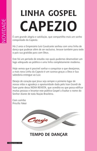 IIII Dança Gospel I 6 IIII
É com grande alegria e satisfação, que compartilho mais um sonho
conquistado da Capezio.
Há 2 anos o Empresário Luiz Cavalcante sonhou com uma linha de
dança que pudesse além de ser exclusiva, levasse também para todo
o país sua gratidão para com Deus.
Este foi um período de estudos nos quais pudemos desenvolver um
logo adequado ao público e uma linha completamente moderna.
Hoje vemos que é possível sonhar e conquistar o que desejamos,
a mais nova Linha da Capezio é um sucesso graças a Deus e Sua
sabedoria entregue ao Luiz.
Desejo de coração que Jesus seja sempre o primeiro lugar de
nossas vidas e agradeço a oportunidade dada pelo Ivan Grandi de
fazer parte dessa NOVA REVISTA, que acredito eu que possa edificar
muitas pessoas e levantar este público Gospel a Exaltar o nome do
Senhor diante de toda Nação Brasileira.
Com carinho
Priscilla Yokoi
TEMPO DE DANÇAR
NOVIDADE
linha gospel
capezio
 