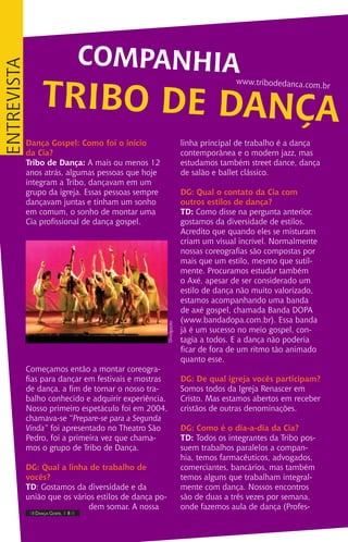 Dança Gospel: Como foi o início
da Cia?
Tribo de Dança: A mais ou menos 12
anos atrás, algumas pessoas que hoje
integram a Tribo, dançavam em um
grupo da igreja. Essas pessoas sempre
dançavam juntas e tinham um sonho
em comum, o sonho de montar uma
Cia profissional de dança gospel.
Começamos então a montar coreogra-
fias para dançar em festivais e mostras
de dança, a fim de tornar o nosso tra-
balho conhecido e adquirir experiência.
Nosso primeiro espetáculo foi em 2004,
chamava-se “Prepare-se para a Segunda
Vinda” foi apresentado no Theatro São
Pedro, foi a primeira vez que chama-
mos o grupo de Tribo de Dança.
DG: Qual a linha de trabalho de
vocês?
TD: Gostamos da diversidade e da
união que os vários estilos de dança po-
dem somar. A nossa
linha principal de trabalho é a dança
contemporânea e o modern jazz, mas
estudamos também street dance, dança
de salão e ballet clássico.
DG: Qual o contato da Cia com
outros estilos de dança?
TD: Como disse na pergunta anterior,
gostamos da diversidade de estilos.
Acredito que quando eles se misturam
criam um visual incrível. Normalmente
nossas coreografias são compostas por
mais que um estilo, mesmo que sutil-
mente. Procuramos estudar também
o Axé, apesar de ser considerado um
estilo de dança não muito valorizado,
estamos acompanhando uma banda
de axé gospel, chamada Banda DOPA
(www.bandadopa.com.br). Essa banda
já é um sucesso no meio gospel, con-
tagia a todos. E a dança não poderia
ficar de fora de um ritmo tão animado
quanto esse.
DG: De qual igreja vocês participam?
Somos todos da Igreja Renascer em
Cristo. Mas estamos abertos em receber
cristãos de outras denominações.
DG: Como é o dia-a-dia da Cia?
TD: Todos os integrantes da Tribo pos-
suem trabalhos paralelos a compan-
hia, temos farmacêuticos, advogados,
comerciantes, bancários, mas também
temos alguns que trabalham integral-
mente com dança. Nossos encontros
são de duas a três vezes por semana,
onde fazemos aula de dança (Profes-
COMPANHIA
TRIBO DE DANÇA
www.tribodedanca.com.br
IIII Dança Gospel I 8 IIII
entrevista
Divulgação.
 