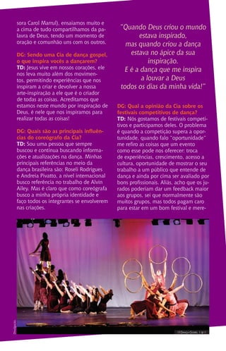 sora Carol Marrul), ensaiamos muito e
a cima de tudo compartilhamos da pa-
lavra de Deus, tendo um momento de
oração e comunhão uns com os outros.
DG: Sendo uma Cia de dança gospel,
o que inspira vocês a dançarem?
TD: Jesus vive em nossos corações, ele
nos leva muito além dos movimen-
tos, permitindo experiências que nos
inspiram a criar e devolver a nossa
arte-inspiração a ele que é o criador
de todas as coisas. Acreditamos que
estamos neste mundo por inspiração de
Deus, é nele que nos inspiramos para
realizar todas as coisas!
DG: Quais são as principais influên-
cias do coreógrafo da Cia?
TD: Sou uma pessoa que sempre
buscou e continua buscando informa-
ções e atualizações na dança. Minhas
principais referências no meio da
dança brasileira são: Roseli Rodrigues
e Andreia Pivatto, a nível internacional
busco referência no trabalho de Alvin
Ailey. Mas é claro que como coreógrafa
busco a minha própria identidade e
faço todos os integrantes se envolverem
nas criações.
“Quando Deus criou o mundo
estava inspirado,
mas quando criou a dança
estava no ápice da sua
inspiração.
E é a dança que me inspira
a louvar a Deus
todos os dias da minha vida!”
DG: Qual a opinião da Cia sobre os
festivais competitivos de dança?
TD: Nós gostamos de festivais competi-
tivos e participamos deles. O problema
é quando a competição supera a opor-
tunidade, quando falo “oportunidade”
me refiro as coisas que um evento
como esse pode nos oferecer: troca
de experiências, crescimento, acesso a
cultura, oportunidade de mostrar o seu
trabalho a um público que entende de
dança e ainda por cima ser avaliado por
bons profissionais. Aliás, acho que os ju-
rados poderiam dar um feedback maior
aos grupos, sei que normalmente são
muitos grupos, mas todos pagam caro
para estar em um bom festival e mere-
IIII Dança Gospel I 9 IIII
Divulgação.
 