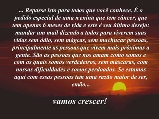 ... Repasse isto para todos que você conhece. É o pedido especial de uma menina que tem câncer, que tem apenas 6 meses de vida e este é seu último desejo: mandar um mail dizendo a todos para viverem suas vidas sem ódio, sem mágoas, sem machucar pessoas, principalmente as pessoas que vivem mais próximas a gente. São as pessoas que nos amam como somos e com as quais somos verdadeiros, sem máscaras, com nossas dificuldades e somos perdoados. Se estamos aqui com essas pessoas tem uma razão maior de ser, então... vamos crescer!   