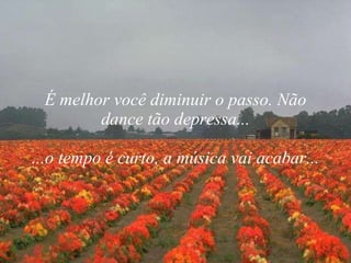 É melhor você diminuir o passo. Não dance tão depressa... ...o tempo é curto, a música vai acabar... 