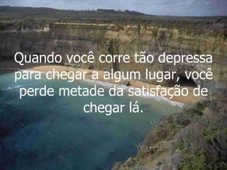 Quando você corre tão depressa para chegar a algum lugar, você perde metade da satisfação de chegar lá. 