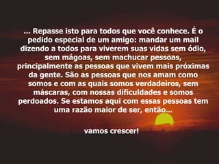 ... Repasse isto para todos que você conhece. É o pedido especial de um amigo: mandar um mail dizendo a todos para viverem suas vidas sem ódio, sem mágoas, sem machucar pessoas, principalmente as pessoas que vivem mais próximas da gente. São as pessoas que nos amam como somos e com as quais somos verdadeiros, sem máscaras, com nossas dificuldades e somos perdoados. Se estamos aqui com essas pessoas tem uma razão maior de ser, então... vamos crescer!   