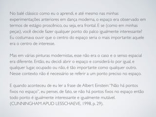 No balé clássico como eu o aprendi, e até mesmo nas minhas 
experimentações anteriores em dança moderna, o espaço era observado em 
termos de estágio proscênico, ou seja, era frontal. E se (como em minhas 
peças), você decide fazer qualquer ponto do palco igualmente interessante? 
Eu costumava ouvir que o centro do espaço seria o mais importante: aquele 
era o centro de interesse. 
Mas em várias pinturas modernistas, esse não era o caso e o senso espacial 
era diferente. Então, eu decidi abrir o espaço e considerá-lo por igual, e 
qualquer lugar, ocupado ou não, é tão importante como qualquer outro. 
Nesse contexto não é necessário se referir a um ponto preciso no espaço. 
E quando aconteceu de eu ler a frase de Albert Einstein: “Não há pontos 
fixos no espaço”, eu pensei, de fato, se não há pontos fixos no espaço então 
todo ponto é igualmente interessante e igualmente mutável. 
(CUNNINGHAM APUD LESSCHAEVE, 1998, p. 29). 
 