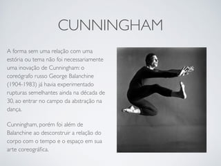 CUNNINGHAM 
A forma sem uma relação com uma 
estória ou tema não foi necessariamente 
uma inovação de Cunningham: o 
coreógrafo russo George Balanchine 
(1904-1983) já havia experimentado 
rupturas semelhantes ainda na década de 
30, ao entrar no campo da abstração na 
dança. 
Cunningham, porém foi além de 
Balanchine ao desconstruir a relação do 
corpo com o tempo e o espaço em sua 
arte coreográfica. 
 