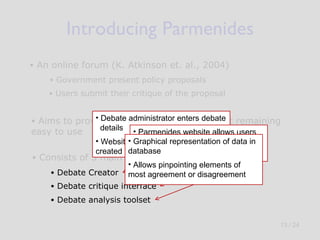 Introducing Parmenides An online forum ( K. Atkinson et. al., 2004) Government present policy proposals Users submit their critique of the proposal  Consists of 3 main elements: Aims to provide  structure  to debate whilst remaining easy to use Debate Creator Debate critique interface Debate analysis toolset Debate administrator enters debate  details   Website and database source files created automatically Parmenides website allows users to participate in debate   Resulting data written to database Graphical representation of data in database Allows pinpointing elements of most agreement or disagreement    